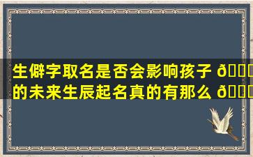 生僻字取名是否会影响孩子 🍁 的未来生辰起名真的有那么 🐋 重要吗
